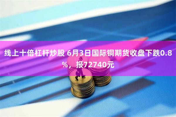 线上十倍杠杆炒股 6月3日国际铜期货收盘下跌0.8%，报72740元