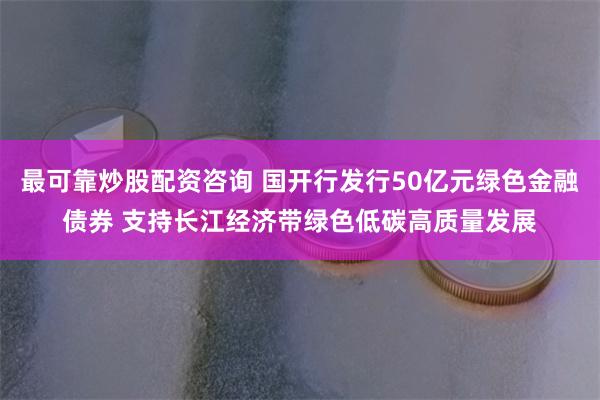 最可靠炒股配资咨询 国开行发行50亿元绿色金融债券 支持长江经济带绿色低碳高质量发展