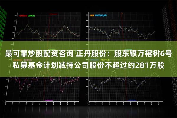 最可靠炒股配资咨询 正丹股份：股东银万榕树6号私募基金计划减持公司股份不超过约281万股