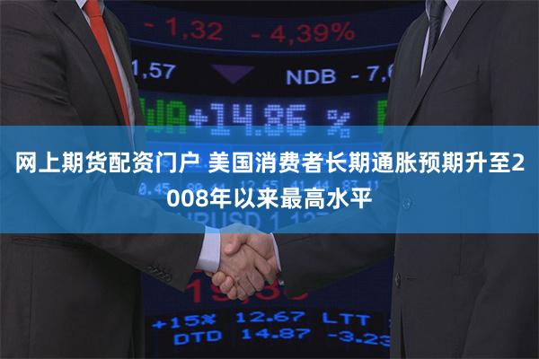 网上期货配资门户 美国消费者长期通胀预期升至2008年以来最高水平