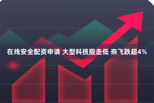 在线安全配资申请 大型科技股走低 奈飞跌超4%