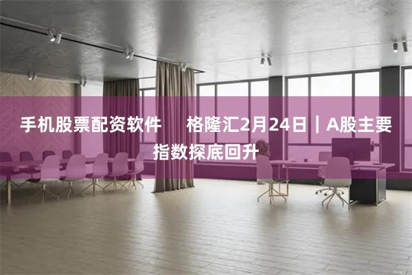 手机股票配资软件     格隆汇2月24日｜A股主要指数探底回升