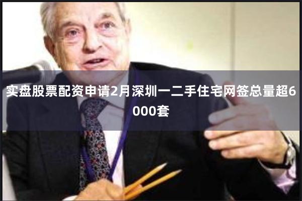 实盘股票配资申请2月深圳一二手住宅网签总量超6000套