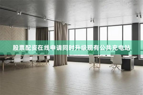 股票配资在线申请同时升级现有公共充电站