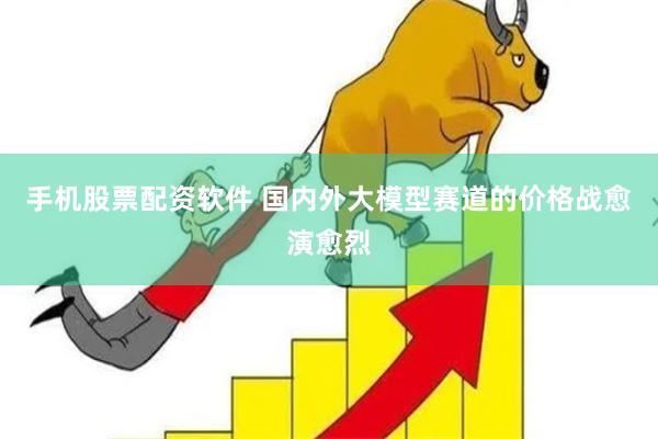 手机股票配资软件 国内外大模型赛道的价格战愈演愈烈