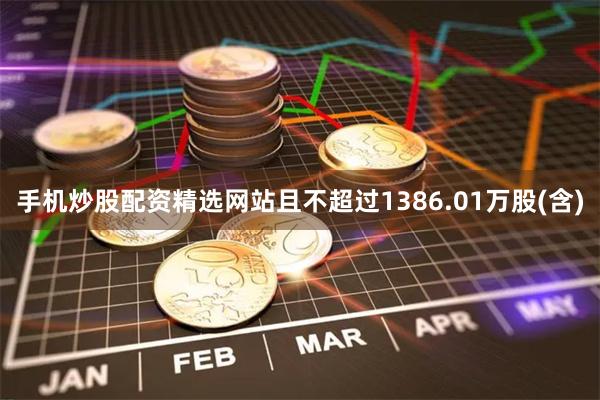 手机炒股配资精选网站且不超过1386.01万股(含)