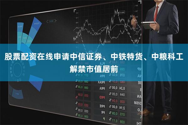 股票配资在线申请中信证券、中铁特货、中粮科工解禁市值居前