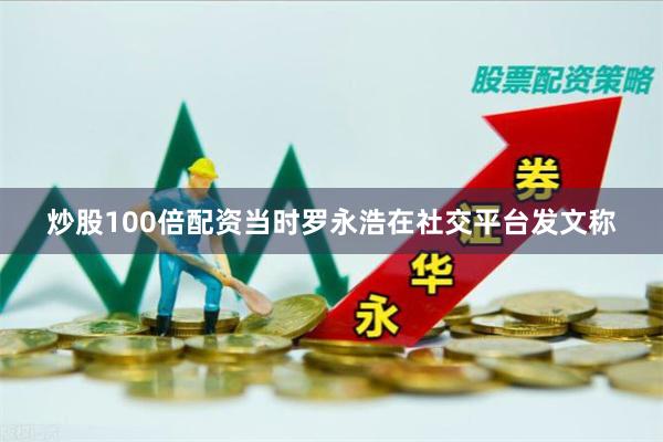 炒股100倍配资当时罗永浩在社交平台发文称