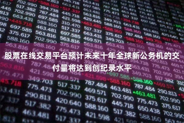 股票在线交易平台预计未来十年全球新公务机的交付量将达到创纪录水平