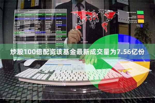 炒股100倍配资该基金最新成交量为7.56亿份