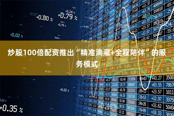 炒股100倍配资推出“精准滴灌+全程陪伴”的服务模式